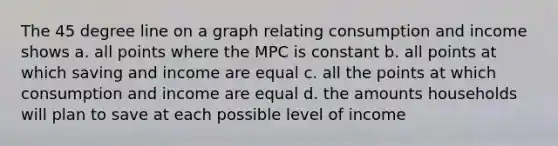 The 45 degree line on a graph relating consumption and income shows a. all points where the MPC is constant b. all points at which saving and income are equal c. all the points at which consumption and income are equal d. the amounts households will plan to save at each possible level of income