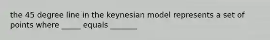 the 45 degree line in the keynesian model represents a set of points where _____ equals _______