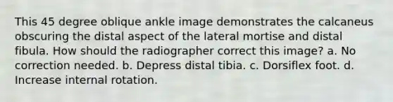 This 45 degree oblique ankle image demonstrates the calcaneus obscuring the distal aspect of the lateral mortise and distal fibula. How should the radiographer correct this image? a. No correction needed. b. Depress distal tibia. c. Dorsiflex foot. d. Increase internal rotation.