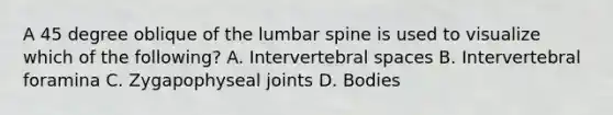 A 45 degree oblique of the lumbar spine is used to visualize which of the following? A. Intervertebral spaces B. Intervertebral foramina C. Zygapophyseal joints D. Bodies