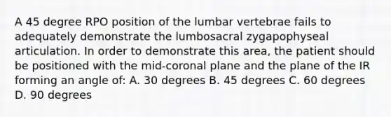 A 45 degree RPO position of the lumbar vertebrae fails to adequately demonstrate the lumbosacral zygapophyseal articulation. In order to demonstrate this area, the patient should be positioned with the mid-coronal plane and the plane of the IR forming an angle of: A. 30 degrees B. 45 degrees C. 60 degrees D. 90 degrees