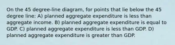 On the 45 degree-line diagram, for points that lie below the 45 degree line: A) planned aggregate expenditure is less than aggregate income. B) planned aggregate expenditure is equal to GDP. C) planned aggregate expenditure is less than GDP. D) planned aggregate expenditure is greater than GDP.