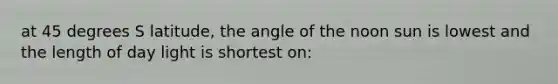 at 45 degrees S latitude, the angle of the noon sun is lowest and the length of day light is shortest on: