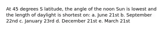 At 45 degrees S latitude, the angle of the noon Sun is lowest and the length of daylight is shortest on: a. June 21st b. September 22nd c. January 23rd d. December 21st e. March 21st