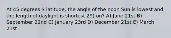 At 45 degrees S latitude, the angle of the noon Sun is lowest and the length of daylight is shortest 29) on? A) June 21st B) September 22nd C) January 23rd D) December 21st E) March 21st