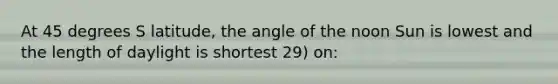 At 45 degrees S latitude, the angle of the noon Sun is lowest and the length of daylight is shortest 29) on: