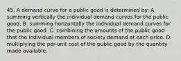 45. A demand curve for a public good is determined by: A. summing vertically the individual demand curves for the public good. B. summing horizontally the individual demand curves for the public good. C. combining the amounts of the public good that the individual members of society demand at each price. D. multiplying the per-unit cost of the public good by the quantity made available.