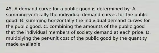 45. A demand curve for a public good is determined by: A. summing vertically the individual demand curves for the public good. B. summing horizontally the individual demand curves for the public good. C. combining the amounts of the public good that the individual members of society demand at each price. D. multiplying the per-unit cost of the public good by the quantity made available.