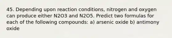 45. Depending upon reaction conditions, nitrogen and oxygen can produce either N2O3 and N2O5. Predict two formulas for each of the following compounds: a) arsenic oxide b) antimony oxide