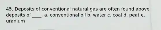 45. Deposits of conventional natural gas are often found above deposits of ____. a. conventional oil b. water c. coal d. peat e. uranium