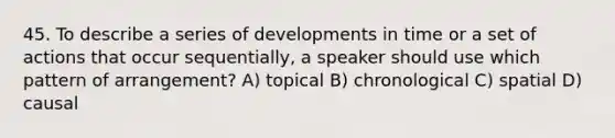 45. To describe a series of developments in time or a set of actions that occur sequentially, a speaker should use which pattern of arrangement? A) topical B) chronological C) spatial D) causal