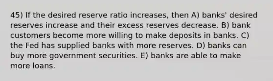 45) If the desired reserve ratio increases, then A) banks' desired reserves increase and their excess reserves decrease. B) bank customers become more willing to make deposits in banks. C) the Fed has supplied banks with more reserves. D) banks can buy more government securities. E) banks are able to make more loans.