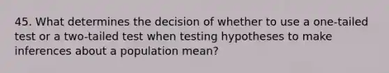 45. What determines the decision of whether to use a one-tailed test or a two-tailed test when testing hypotheses to make inferences about a population mean?