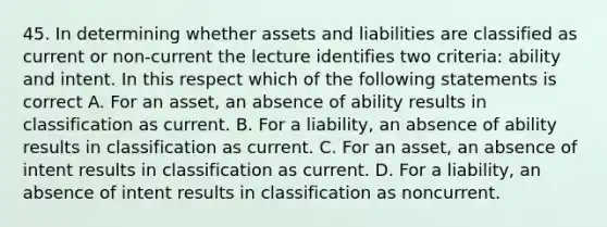 45. In determining whether assets and liabilities are classified as current or non-current the lecture identifies two criteria: ability and intent. In this respect which of the following statements is correct A. For an asset, an absence of ability results in classification as current. B. For a liability, an absence of ability results in classification as current. C. For an asset, an absence of intent results in classification as current. D. For a liability, an absence of intent results in classification as noncurrent.