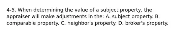 4-5. When determining the value of a subject property, the appraiser will make adjustments in the: A. subject property. B. comparable property. C. neighbor's property. D. broker's property.