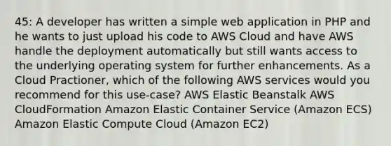 45: A developer has written a simple web application in PHP and he wants to just upload his code to AWS Cloud and have AWS handle the deployment automatically but still wants access to the underlying operating system for further enhancements. As a Cloud Practioner, which of the following AWS services would you recommend for this use-case? AWS Elastic Beanstalk AWS CloudFormation Amazon Elastic Container Service (Amazon ECS) Amazon Elastic Compute Cloud (Amazon EC2)