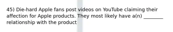 45) Die-hard Apple fans post videos on YouTube claiming their affection for Apple products. They most likely have a(n) ________ relationship with the product