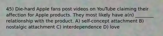 45) Die-hard Apple fans post videos on YouTube claiming their affection for Apple products. They most likely have a(n) ________ relationship with the product. A) self-concept attachment B) nostalgic attachment C) interdependence D) love