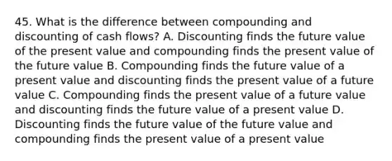 45. What is the difference between compounding and discounting of cash flows? A. Discounting finds the future value of the present value and compounding finds the present value of the future value B. Compounding finds the future value of a present value and discounting finds the present value of a future value C. Compounding finds the present value of a future value and discounting finds the future value of a present value D. Discounting finds the future value of the future value and compounding finds the present value of a present value