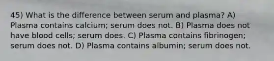 45) What is the difference between serum and plasma? A) Plasma contains calcium; serum does not. B) Plasma does not have blood cells; serum does. C) Plasma contains fibrinogen; serum does not. D) Plasma contains albumin; serum does not.