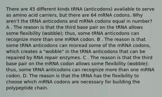 There are 45 different kinds tRNA (anticodons) available to serve as amino acid carriers, but there are 64 mRNA codons. Why aren't the tRNA anticodons and mRNA codons equal in number? A . The reason is that the third base pair on the tRNA allows some flexibility (wobble); thus, some tRNA anticodons can recognize more than one mRNA codon. B . The reason is that some tRNA anticodons can misread some of the mRNA codons, which creates a "wobble" in the tRNA anticodons that can be repaired by RNA repair enzymes. C . The reason is that the third base pair on the mRNA codon allows some flexibility (wobble); thus, some tRNA anticodons can recognize more than one mRNA codon. D. The reason is that the tRNA has the flexibility to choose which mRNA codons are necessary for building the polypeptide chain.