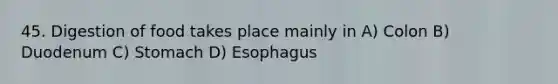 45. Digestion of food takes place mainly in A) Colon B) Duodenum C) Stomach D) Esophagus
