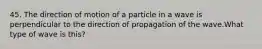 45. The direction of motion of a particle in a wave is perpendicular to the direction of propagation of the wave.What type of wave is this?