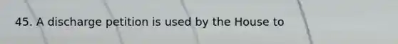 45. A discharge petition is used by the House to