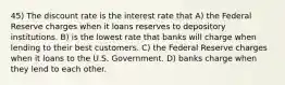 45) The discount rate is the interest rate that A) the Federal Reserve charges when it loans reserves to depository institutions. B) is the lowest rate that banks will charge when lending to their best customers. C) the Federal Reserve charges when it loans to the U.S. Government. D) banks charge when they lend to each other.