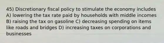 45) Discretionary fiscal policy to stimulate the economy includes A) lowering the tax rate paid by households with middle incomes B) raising the tax on gasoline C) decreasing spending on items like roads and bridges D) increasing taxes on corporations and businesses