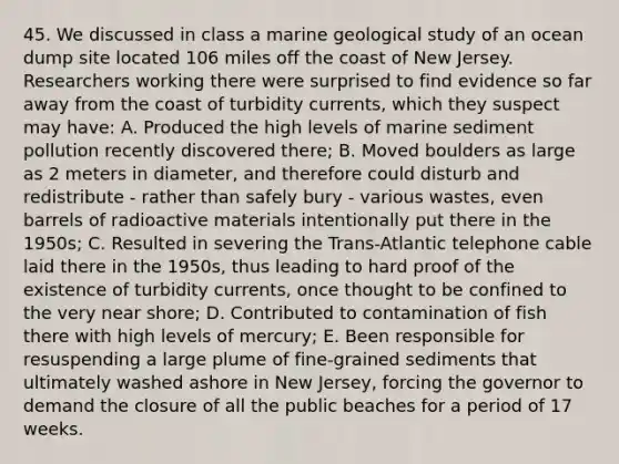 45. We discussed in class a marine geological study of an ocean dump site located 106 miles off the coast of New Jersey. Researchers working there were surprised to find evidence so far away from the coast of turbidity currents, which they suspect may have: A. Produced the high levels of marine sediment pollution recently discovered there; B. Moved boulders as large as 2 meters in diameter, and therefore could disturb and redistribute - rather than safely bury - various wastes, even barrels of radioactive materials intentionally put there in the 1950s; C. Resulted in severing the Trans-Atlantic telephone cable laid there in the 1950s, thus leading to hard proof of the existence of turbidity currents, once thought to be confined to the very near shore; D. Contributed to contamination of fish there with high levels of mercury; E. Been responsible for resuspending a large plume of fine-grained sediments that ultimately washed ashore in New Jersey, forcing the governor to demand the closure of all the public beaches for a period of 17 weeks.