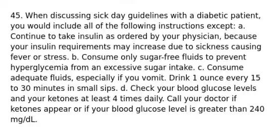 45. When discussing sick day guidelines with a diabetic patient, you would include all of the following instructions except: a. Continue to take insulin as ordered by your physician, because your insulin requirements may increase due to sickness causing fever or stress. b. Consume only sugar-free fluids to prevent hyperglycemia from an excessive sugar intake. c. Consume adequate fluids, especially if you vomit. Drink 1 ounce every 15 to 30 minutes in small sips. d. Check your blood glucose levels and your ketones at least 4 times daily. Call your doctor if ketones appear or if your blood glucose level is greater than 240 mg/dL.