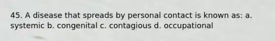 45. A disease that spreads by personal contact is known as: a. systemic b. congenital c. contagious d. occupational