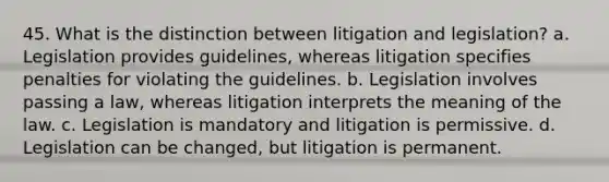 45. What is the distinction between litigation and legislation? a. Legislation provides guidelines, whereas litigation specifies penalties for violating the guidelines. b. Legislation involves passing a law, whereas litigation interprets the meaning of the law. c. Legislation is mandatory and litigation is permissive. d. Legislation can be changed, but litigation is permanent.