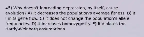 45) Why doesn't inbreeding depression, by itself, cause evolution? A) It decreases the population's average fitness. B) It limits gene flow. C) It does not change the population's allele frequencies. D) It increases homozygosity. E) It violates the Hardy-Weinberg assumptions.