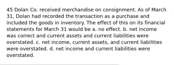 45 Dolan Co. received merchandise on consignment. As of March 31, Dolan had recorded the transaction as a purchase and included the goods in inventory. The effect of this on its financial statements for March 31 would be a. no effect. b. net income was correct and current assets and current liabilities were overstated. c. net income, current assets, and current liabilities were overstated. d. net income and current liabilities were overstated.