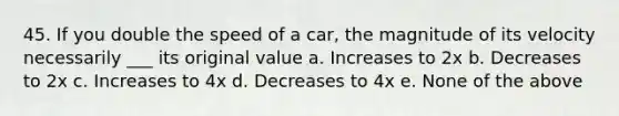 45. If you double the speed of a car, the magnitude of its velocity necessarily ___ its original value a. Increases to 2x b. Decreases to 2x c. Increases to 4x d. Decreases to 4x e. None of the above