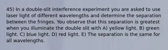 45) In a double-slit interference experiment you are asked to use laser light of different wavelengths and determine the separation between the fringes. You observe that this separation is greatest when you illuminate the double slit with A) yellow light. B) green light. C) blue light. D) red light. E) The separation is the same for all wavelengths.