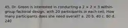 45. Dr. Green is interested in conducting a 2 × 2 × 3 within-group factorial design, with 20 participants in each cell. How many participants does she need overall? a. 20 b. 40 c. 80 d. 240