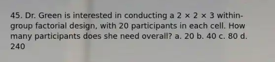 45. Dr. Green is interested in conducting a 2 × 2 × 3 within-group factorial design, with 20 participants in each cell. How many participants does she need overall? a. 20 b. 40 c. 80 d. 240