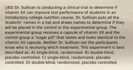 45) Dr. Sullivan is conducting a clinical trial to determine if vitamin XX can improve test performance of students in an introductory college nutrition course. Dr. Sullivan puts all the students' names in a hat and draws names to determine if they will be placed in the control or the experimental group. The experimental group receives a capsule of vitamin XX and the control group a "sugar pill" that tastes and looks identical to the vitamin XX capsule. Neither Dr. Sullivan nor the participants know who is receiving which treatment. This experiment is best described as: A) single-blind, randomized. B) double-blind, placebo controlled. C) single-blind, randomized, placebo controlled. D) double-blind, randomized, placebo controlled.