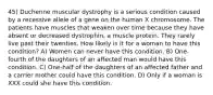 45) Duchenne muscular dystrophy is a serious condition caused by a recessive allele of a gene on the human X chromosome. The patients have muscles that weaken over time because they have absent or decreased dystrophin, a muscle protein. They rarely live past their twenties. How likely is it for a woman to have this condition? A) Women can never have this condition. B) One-fourth of the daughters of an affected man would have this condition. C) One-half of the daughters of an affected father and a carrier mother could have this condition. D) Only if a woman is XXX could she have this condition.