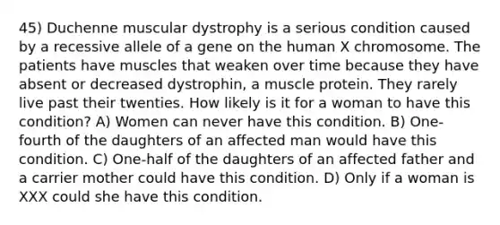 45) Duchenne muscular dystrophy is a serious condition caused by a recessive allele of a gene on the human X chromosome. The patients have muscles that weaken over time because they have absent or decreased dystrophin, a muscle protein. They rarely live past their twenties. How likely is it for a woman to have this condition? A) Women can never have this condition. B) One-fourth of the daughters of an affected man would have this condition. C) One-half of the daughters of an affected father and a carrier mother could have this condition. D) Only if a woman is XXX could she have this condition.