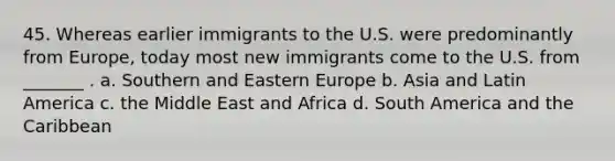 45. Whereas earlier immigrants to the U.S. were predominantly from Europe, today most new immigrants come to the U.S. from _______ . a. Southern and Eastern Europe b. Asia and Latin America c. the Middle East and Africa d. South America and the Caribbean