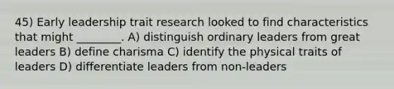 45) Early leadership trait research looked to find characteristics that might ________. A) distinguish ordinary leaders from great leaders B) define charisma C) identify the physical traits of leaders D) differentiate leaders from non-leaders