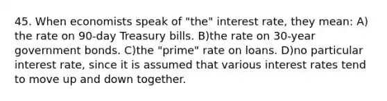 45. When economists speak of "the" interest rate, they mean: A) the rate on 90-day Treasury bills. B)the rate on 30-year government bonds. C)the "prime" rate on loans. D)no particular interest rate, since it is assumed that various interest rates tend to move up and down together.