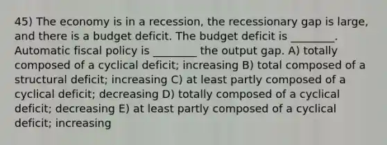 45) The economy is in a recession, the recessionary gap is large, and there is a budget deficit. The budget deficit is ________. Automatic fiscal policy is ________ the output gap. A) totally composed of a cyclical deficit; increasing B) total composed of a structural deficit; increasing C) at least partly composed of a cyclical deficit; decreasing D) totally composed of a cyclical deficit; decreasing E) at least partly composed of a cyclical deficit; increasing