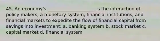 45. An economy's _____________________ is the interaction of policy makers, a monetary system, financial institutions, and financial markets to expedite the flow of financial capital from savings into investment: a. banking system b. stock market c. capital market d. financial system