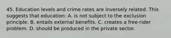 45. Education levels and crime rates are inversely related. This suggests that education: A. is not subject to the exclusion principle. B. entails external benefits. C. creates a free-rider problem. D. should be produced in the private sector.