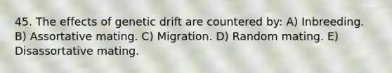 45. The effects of genetic drift are countered by: A) Inbreeding. B) Assortative mating. C) Migration. D) Random mating. E) Disassortative mating.